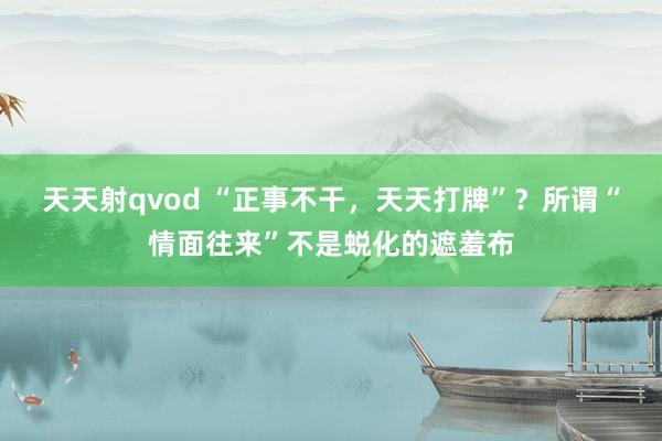 天天射qvod “正事不干，天天打牌”？所谓“情面往来”不是蜕化的遮羞布