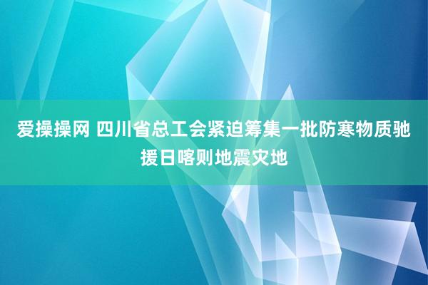 爱操操网 四川省总工会紧迫筹集一批防寒物质驰援日喀则地震灾地