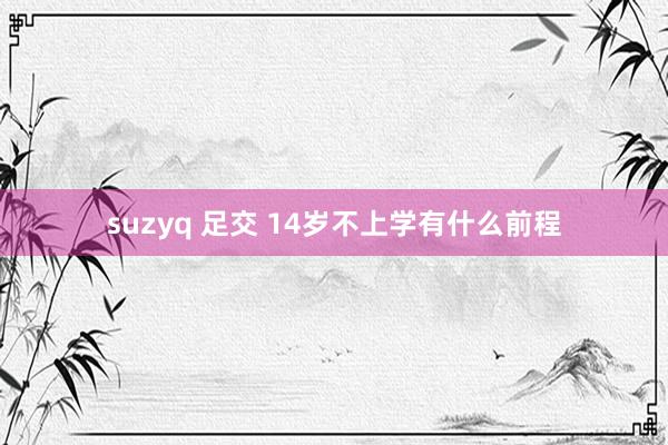 suzyq 足交 14岁不上学有什么前程