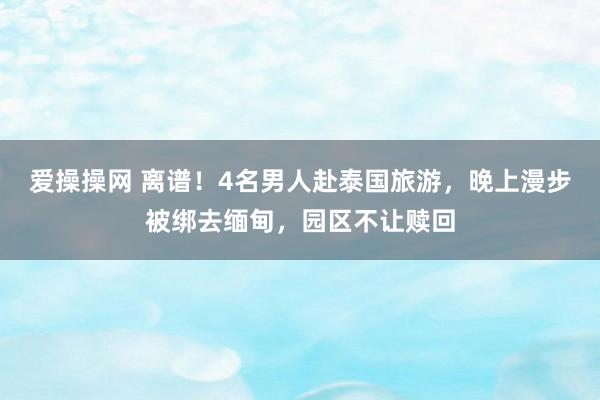 爱操操网 离谱！4名男人赴泰国旅游，晚上漫步被绑去缅甸，园区不让赎回