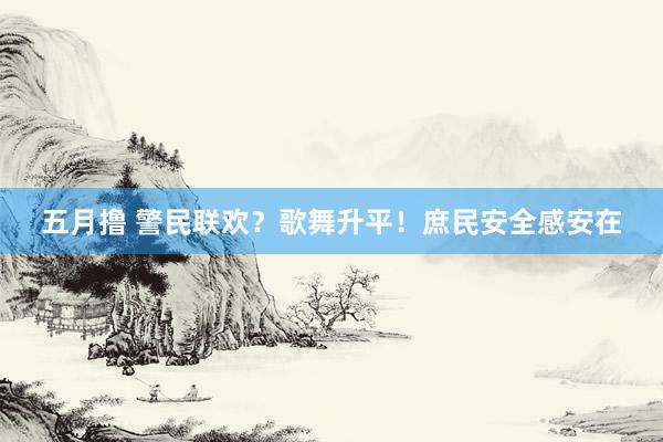 五月撸 警民联欢？歌舞升平！庶民安全感安在