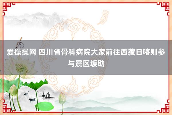 爱操操网 四川省骨科病院大家前往西藏日喀则参与震区缓助