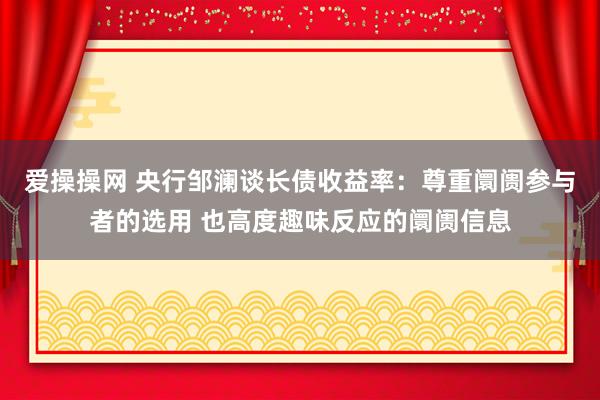 爱操操网 央行邹澜谈长债收益率：尊重阛阓参与者的选用 也高度趣味反应的阛阓信息