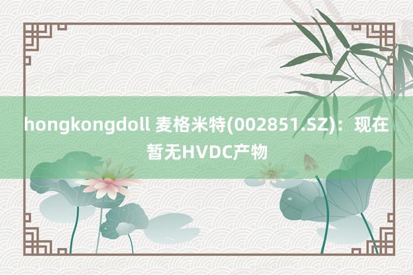 hongkongdoll 麦格米特(002851.SZ)：现在暂无HVDC产物