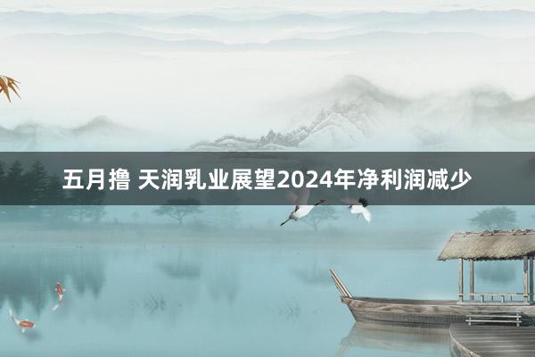 五月撸 天润乳业展望2024年净利润减少