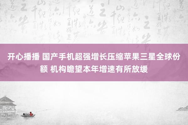 开心播播 国产手机超强增长压缩苹果三星全球份额 机构瞻望本年增速有所放缓