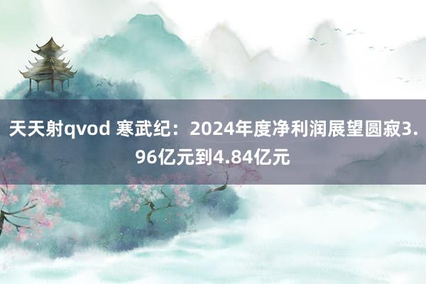 天天射qvod 寒武纪：2024年度净利润展望圆寂3.96亿元到4.84亿元