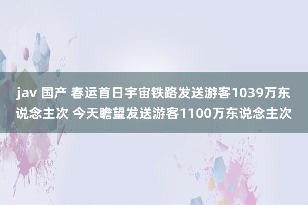 jav 国产 春运首日宇宙铁路发送游客1039万东说念主次 今天瞻望发送游客1100万东说念主次