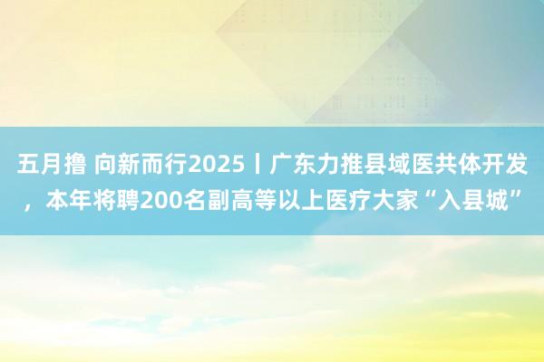 五月撸 向新而行2025丨广东力推县域医共体开发，本年将聘200名副高等以上医疗大家“入县城”