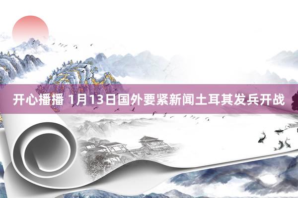 开心播播 1月13日国外要紧新闻土耳其发兵开战