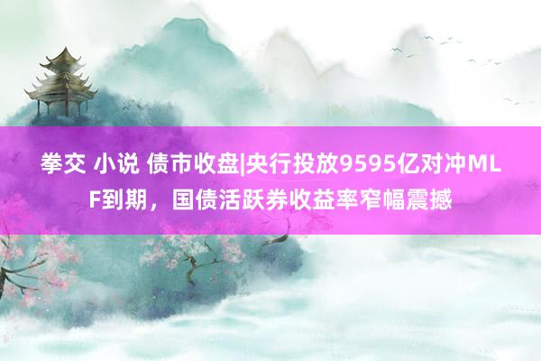 拳交 小说 债市收盘|央行投放9595亿对冲MLF到期，国债活跃券收益率窄幅震撼