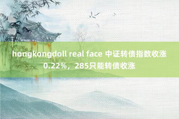 hongkongdoll real face 中证转债指数收涨0.22%，285只能转债收涨