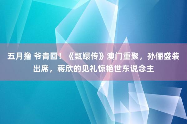 五月撸 爷青回！《甄嬛传》澳门重聚，孙俪盛装出席，蒋欣的见礼惊艳世东说念主