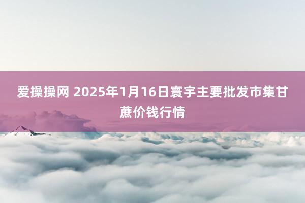 爱操操网 2025年1月16日寰宇主要批发市集甘蔗价钱行情