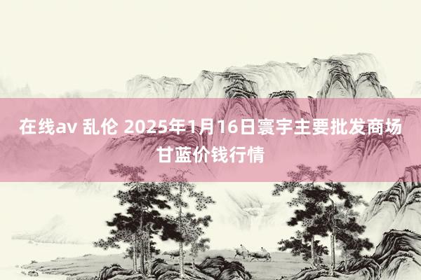 在线av 乱伦 2025年1月16日寰宇主要批发商场甘蓝价钱行情