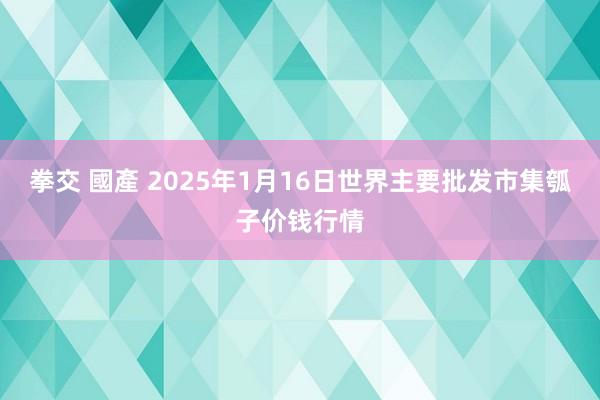 拳交 國產 2025年1月16日世界主要批发市集瓠子价钱行情