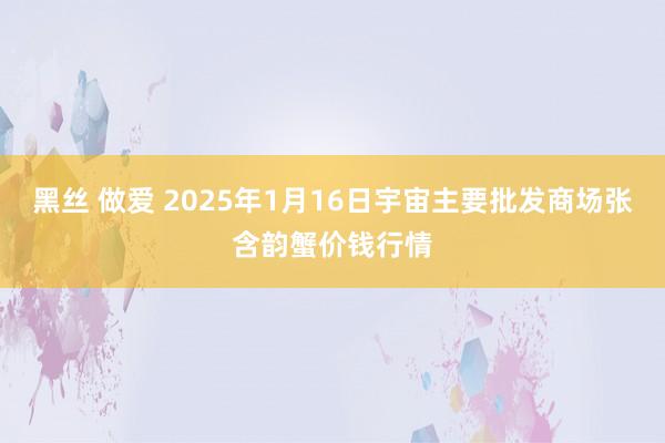 黑丝 做爱 2025年1月16日宇宙主要批发商场张含韵蟹价钱行情