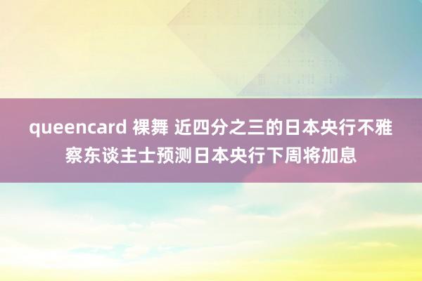 queencard 裸舞 近四分之三的日本央行不雅察东谈主士预测日本央行下周将加息